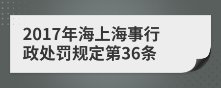 2017年海上海事行政处罚规定第36条
