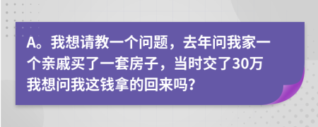 A。我想请教一个问题，去年问我家一个亲戚买了一套房子，当时交了30万我想问我这钱拿的回来吗？