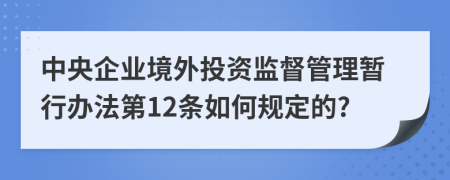 中央企业境外投资监督管理暂行办法第12条如何规定的?