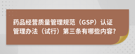 药品经营质量管理规范（GSP）认证管理办法（试行）第三条有哪些内容?