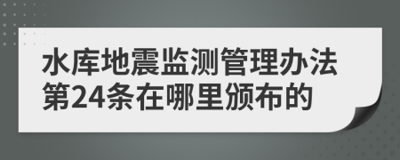 水库地震监测管理办法第24条在哪里颁布的