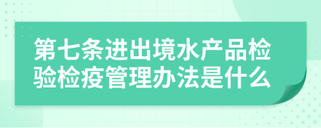 第七条进出境水产品检验检疫管理办法是什么