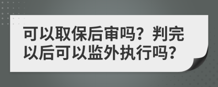 可以取保后审吗？判完以后可以监外执行吗？