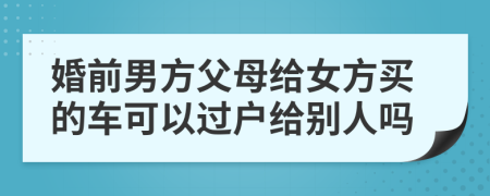 婚前男方父母给女方买的车可以过户给别人吗