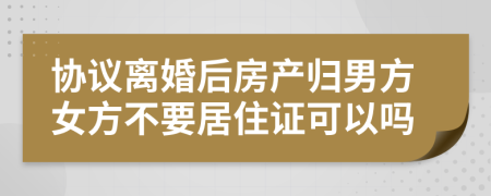 协议离婚后房产归男方女方不要居住证可以吗