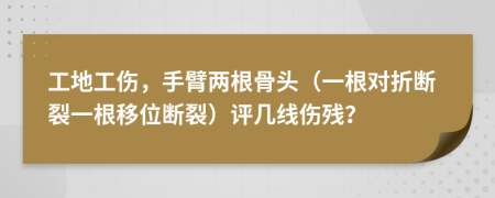 工地工伤，手臂两根骨头（一根对折断裂一根移位断裂）评几线伤残？