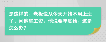 是这样的，老板说从今天开始不用上班了，问他拿工资，他说要年底给，这是怎么办？