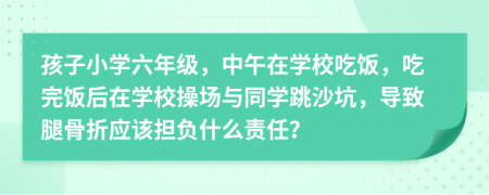 孩子小学六年级，中午在学校吃饭，吃完饭后在学校操场与同学跳沙坑，导致腿骨折应该担负什么责任？
