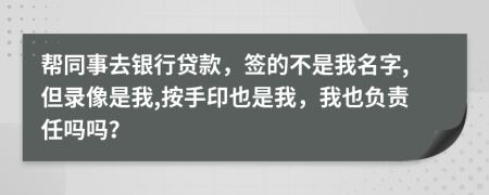 帮同事去银行贷款，签的不是我名字,但录像是我,按手印也是我，我也负责任吗吗？