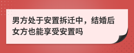 男方处于安置拆迁中，结婚后女方也能享受安置吗