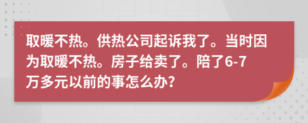 取暖不热。供热公司起诉我了。当时因为取暖不热。房子给卖了。陪了6-7万多元以前的事怎么办？