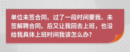 单位未签合同、过了一段时间要我、未签解聘合同。后又让我回去上班，也没给我具体上班时间我该怎么办？