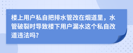 楼上用户私自把排水管改在烟道里，水管破裂时导致楼下用户漏水这个私自改道违法吗？