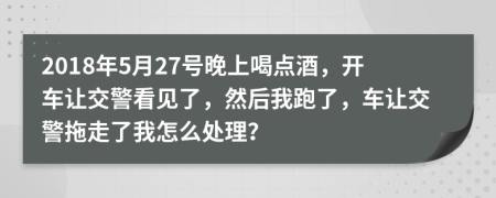 2018年5月27号晚上喝点酒，开车让交警看见了，然后我跑了，车让交警拖走了我怎么处理？