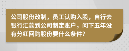 公司股份改制，员工认购入股，自行去银行汇款到公司制定账户，问下五年没有分红回购股份要什么条件？