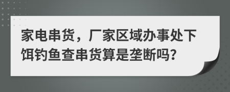 家电串货，厂家区域办事处下饵钓鱼查串货算是垄断吗？