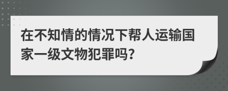 在不知情的情况下帮人运输国家一级文物犯罪吗？