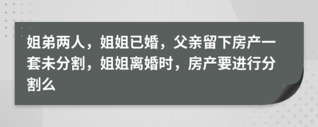 姐弟两人，姐姐已婚，父亲留下房产一套未分割，姐姐离婚时，房产要进行分割么