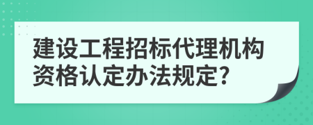 建设工程招标代理机构资格认定办法规定?