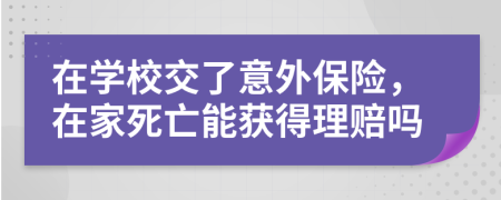 在学校交了意外保险，在家死亡能获得理赔吗