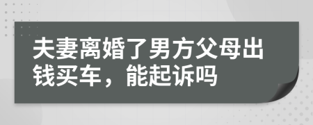 夫妻离婚了男方父母出钱买车，能起诉吗