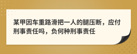 某甲因车重路滑把一人的腿压断，应付刑事责任吗，负何种刑事责任