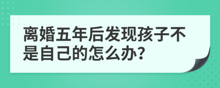 离婚五年后发现孩子不是自己的怎么办？