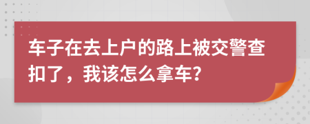 车子在去上户的路上被交警查扣了，我该怎么拿车？