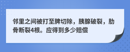 邻里之间被打至脾切除，胰腺破裂，肋骨断裂4根。应得到多少赔偿