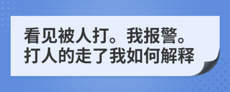 看见被人打。我报警。打人的走了我如何解释