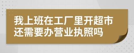 我上班在工厂里开超市还需要办营业执照吗