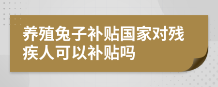 养殖兔子补贴国家对残疾人可以补贴吗