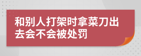 和别人打架时拿菜刀出去会不会被处罚