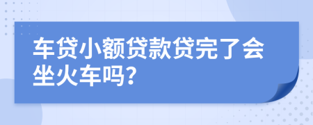 车贷小额贷款贷完了会坐火车吗？