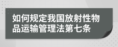 如何规定我国放射性物品运输管理法第七条