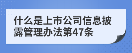 什么是上市公司信息披露管理办法第47条