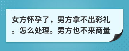 女方怀孕了，男方拿不出彩礼。怎么处理。男方也不来商量