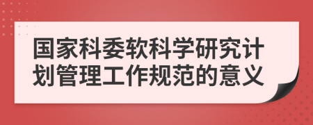 国家科委软科学研究计划管理工作规范的意义