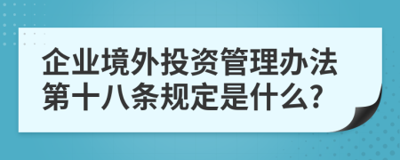 企业境外投资管理办法第十八条规定是什么?