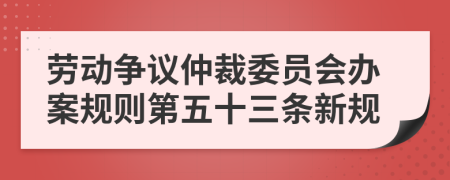 劳动争议仲裁委员会办案规则第五十三条新规