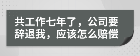 共工作七年了，公司要辞退我，应该怎么赔偿