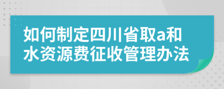 如何制定四川省取a和水资源费征收管理办法