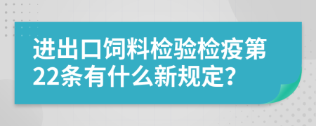 进出口饲料检验检疫第22条有什么新规定？