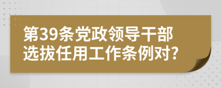 第39条党政领导干部选拔任用工作条例对?