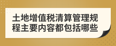 土地增值税清算管理规程主要内容都包括哪些