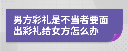 男方彩礼是不当者要面出彩礼给女方怎么办