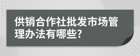 供销合作社批发市场管理办法有哪些?