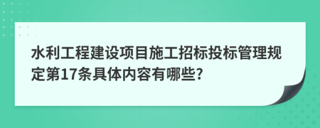 水利工程建设项目施工招标投标管理规定第17条具体内容有哪些?