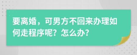 要离婚，可男方不回来办理如何走程序呢？怎么办？
