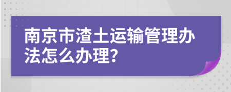 南京市渣土运输管理办法怎么办理？